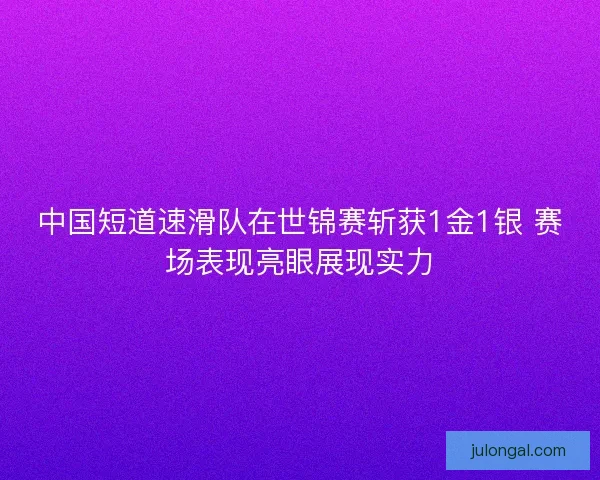 中国短道速滑队在世锦赛斩获1金1银 赛场表现亮眼展现实力
