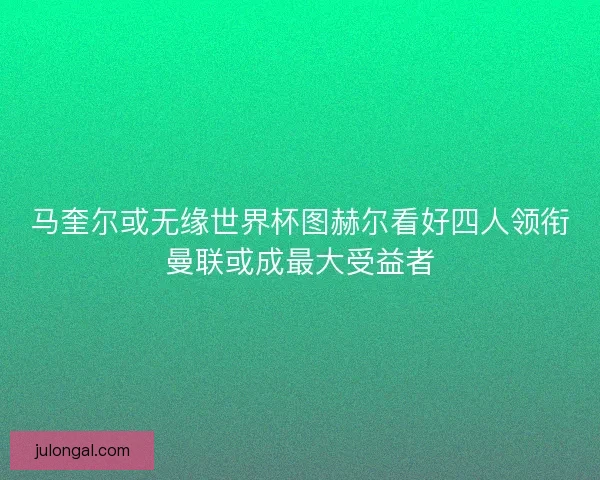 马奎尔或无缘世界杯图赫尔看好四人领衔曼联或成最大受益者