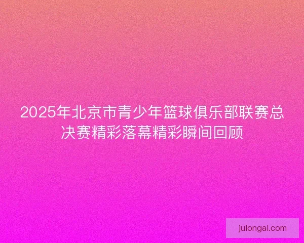 2025年北京市青少年篮球俱乐部联赛总决赛精彩落幕精彩瞬间回顾